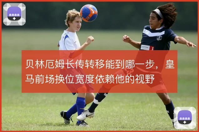 贝林厄姆长传转移能到哪一步，皇马前场换位宽度依赖他的视野