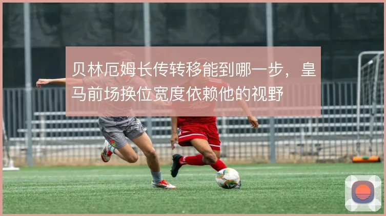贝林厄姆长传转移能到哪一步，皇马前场换位宽度依赖他的视野