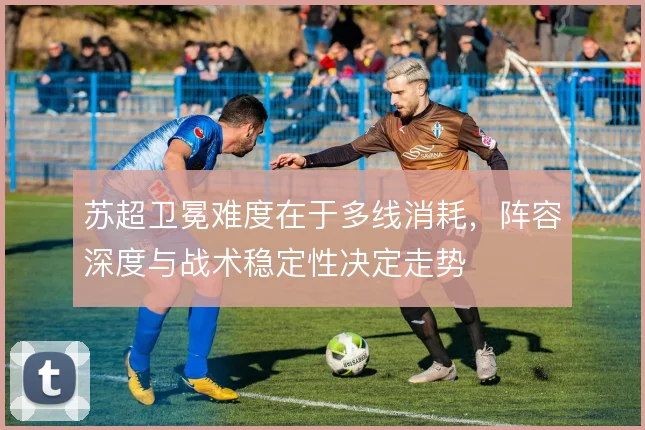 苏超卫冕难度在于多线消耗，阵容深度与战术稳定性决定走势