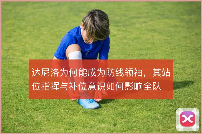 达尼洛为何能成为防线领袖，其站位指挥与补位意识如何影响全队