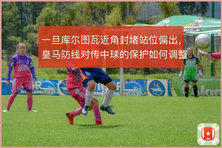 一旦库尔图瓦近角封堵站位偏出，皇马防线对传中球的保护如何调整