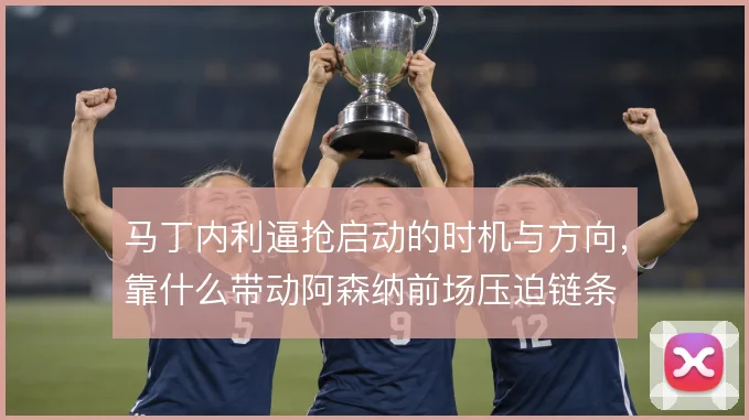 马丁内利逼抢启动的时机与方向，靠什么带动阿森纳前场压迫链条