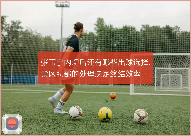 张玉宁内切后还有哪些出球选择,禁区肋部的处理决定终结效率