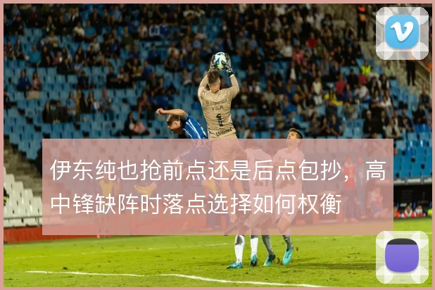 伊东纯也抢前点还是后点包抄，高中锋缺阵时落点选择如何权衡