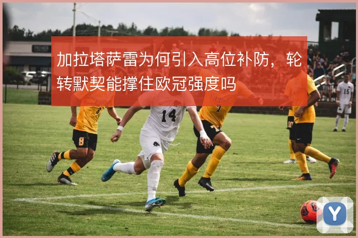加拉塔萨雷为何引入高位补防，轮转默契能撑住欧冠强度吗