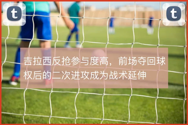 吉拉西反抢参与度高，前场夺回球权后的二次进攻成为战术延伸