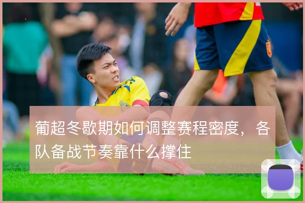 葡超冬歇期如何调整赛程密度,各队备战节奏靠什么撑住
