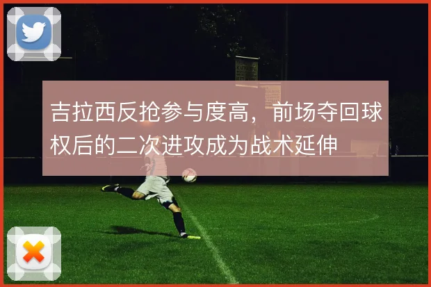 吉拉西反抢参与度高，前场夺回球权后的二次进攻成为战术延伸