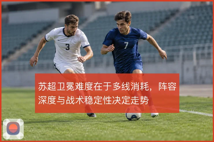 苏超卫冕难度在于多线消耗，阵容深度与战术稳定性决定走势
