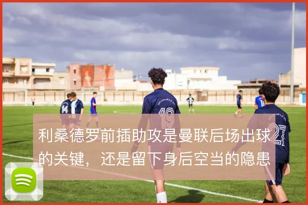 利桑德罗前插助攻是曼联后场出球的关键，还是留下身后空当的隐患
