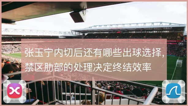 张玉宁内切后还有哪些出球选择,禁区肋部的处理决定终结效率