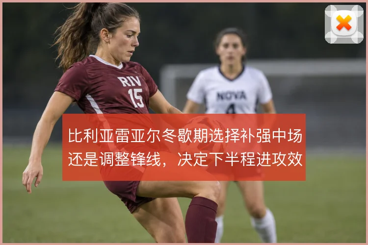 比利亚雷亚尔冬歇期选择补强中场还是调整锋线，决定下半程进攻效率